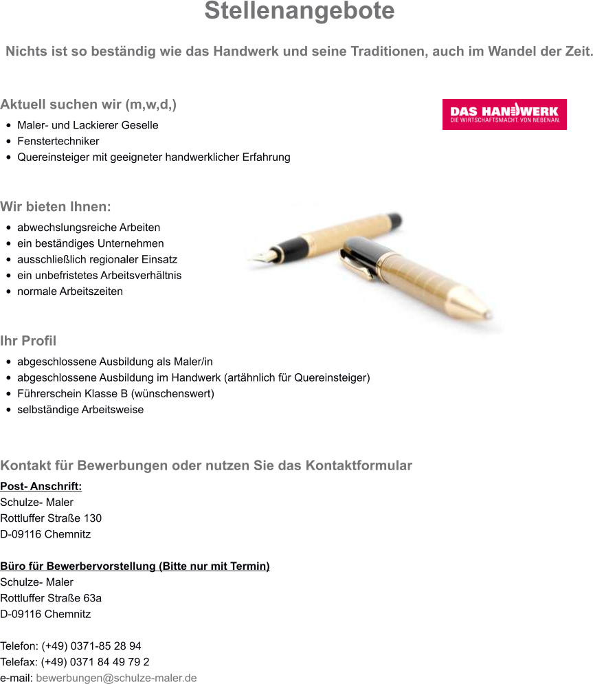 Stellenangebote Nichts ist so beständig wie das Handwerk und seine Traditionen, auch im Wandel der Zeit. Aktuell suchen wir (m,w,d,) •	Maler- und Lackierer Geselle •	Fenstertechniker •	Quereinsteiger mit geeigneter handwerklicher Erfahrung   Wir bieten Ihnen: •	abwechslungsreiche Arbeiten •	ein beständiges Unternehmen •	ausschließlich regionaler Einsatz •	ein unbefristetes Arbeitsverhältnis •	normale Arbeitszeiten   Ihr Profil •	abgeschlossene Ausbildung als Maler/in •	abgeschlossene Ausbildung im Handwerk (artähnlich für Quereinsteiger) •	Führerschein Klasse B (wünschenswert) •	selbständige Arbeitsweise   Kontakt für Bewerbungen oder nutzen Sie das Kontaktformular Post- Anschrift: Schulze- Maler Rottluffer Straße 130 D-09116 Chemnitz  Büro für Bewerbervorstellung (Bitte nur mit Termin) Schulze- Maler Rottluffer Straße 63a D-09116 Chemnitz  Telefon: (+49) 0371-85 28 94 Telefax: (+49) 0371 84 49 79 2 e-mail: bewerbungen@schulze-maler.de  